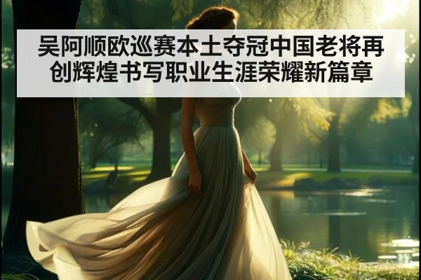 吴阿顺欧巡赛本土夺冠中国老将再创辉煌书写职业生涯荣耀新篇章